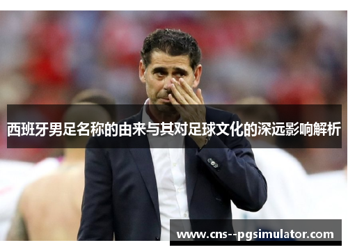 西班牙男足名称的由来与其对足球文化的深远影响解析