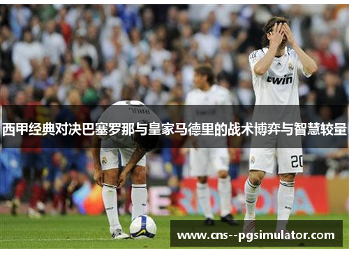 西甲经典对决巴塞罗那与皇家马德里的战术博弈与智慧较量