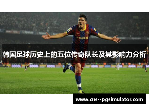 韩国足球历史上的五位传奇队长及其影响力分析
