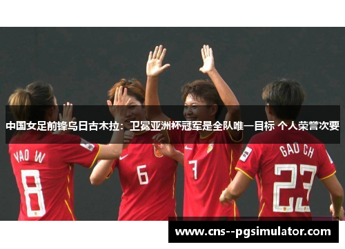 中国女足前锋乌日古木拉：卫冕亚洲杯冠军是全队唯一目标 个人荣誉次要