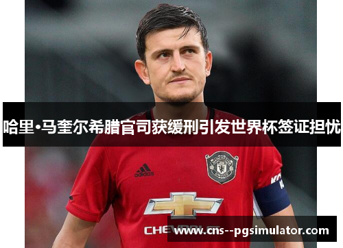 哈里·马奎尔希腊官司获缓刑引发世界杯签证担忧