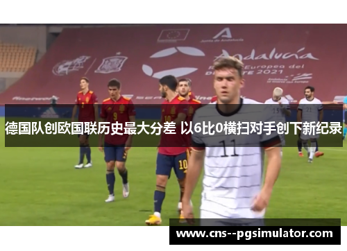 德国队创欧国联历史最大分差 以6比0横扫对手创下新纪录