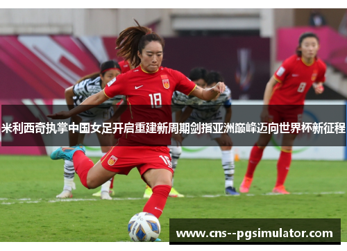 米利西奇执掌中国女足开启重建新周期剑指亚洲巅峰迈向世界杯新征程