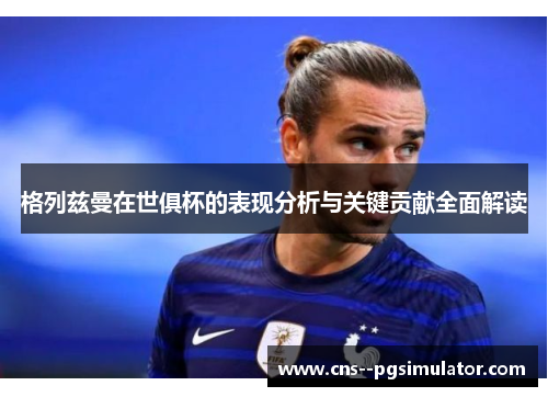 格列兹曼在世俱杯的表现分析与关键贡献全面解读