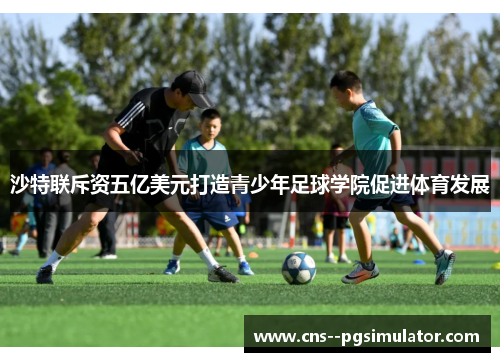 沙特联斥资五亿美元打造青少年足球学院促进体育发展